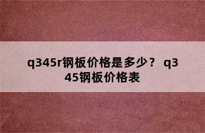 q345r钢板价格是多少？ q345钢板价格表